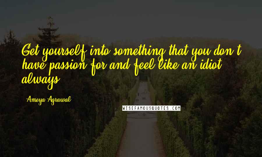 Ameya Agrawal Quotes: Get yourself into something that you don't have passion for and feel like an idiot always.