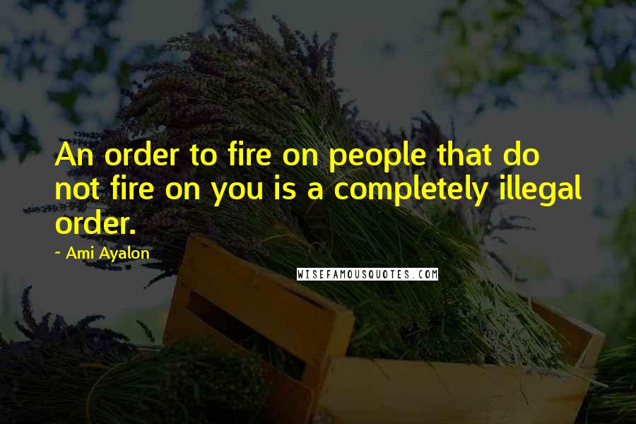 Ami Ayalon Quotes: An order to fire on people that do not fire on you is a completely illegal order.