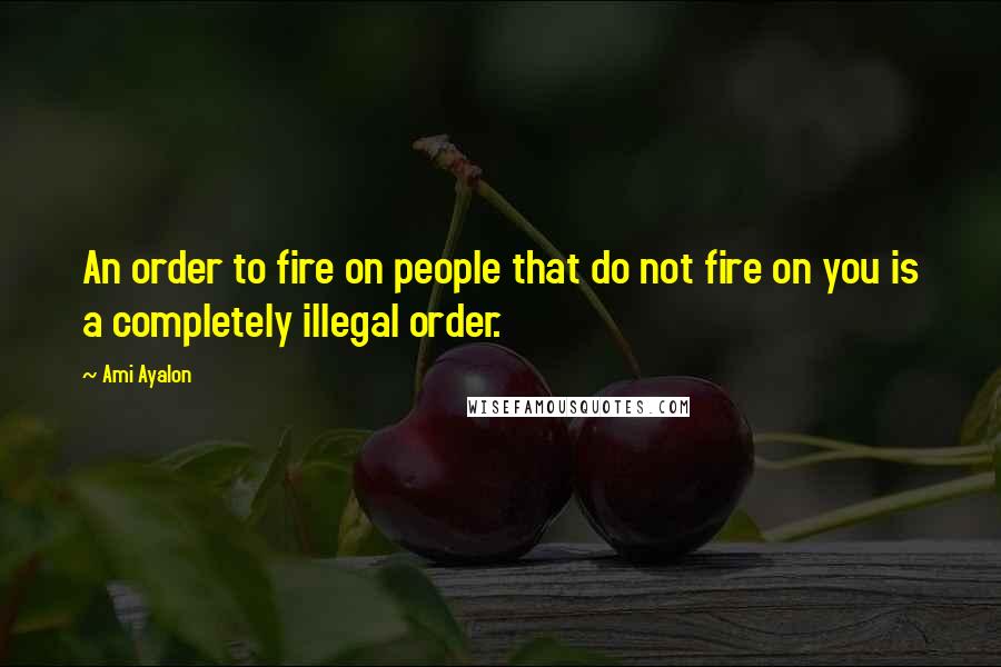 Ami Ayalon Quotes: An order to fire on people that do not fire on you is a completely illegal order.