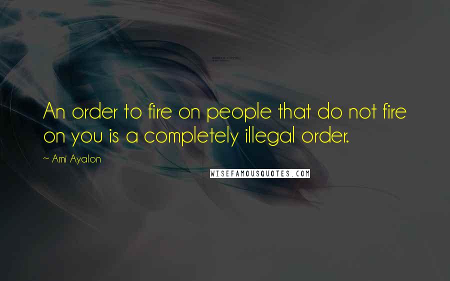 Ami Ayalon Quotes: An order to fire on people that do not fire on you is a completely illegal order.