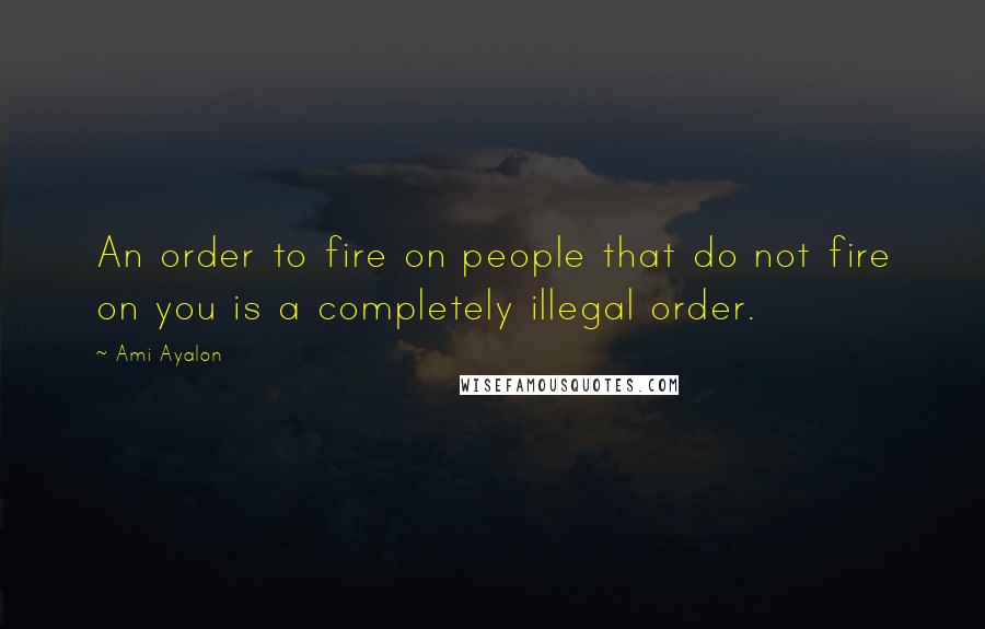 Ami Ayalon Quotes: An order to fire on people that do not fire on you is a completely illegal order.