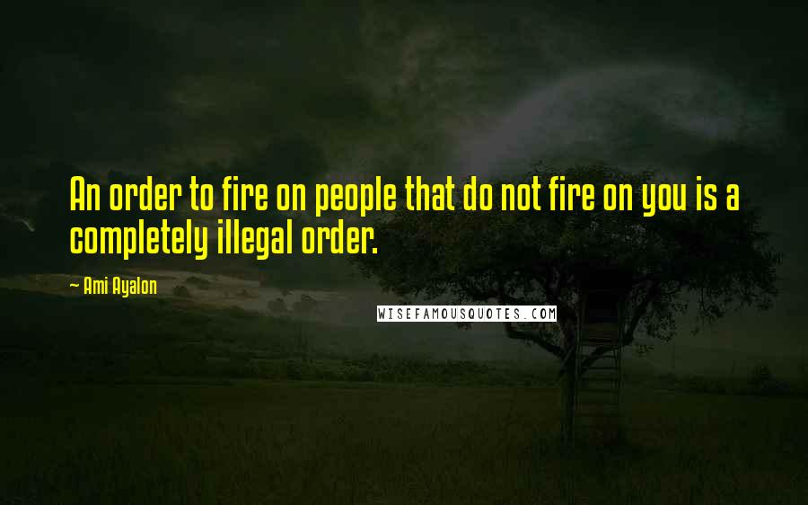 Ami Ayalon Quotes: An order to fire on people that do not fire on you is a completely illegal order.