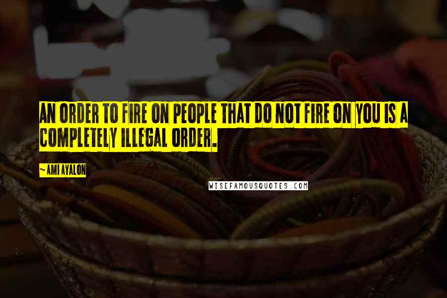 Ami Ayalon Quotes: An order to fire on people that do not fire on you is a completely illegal order.