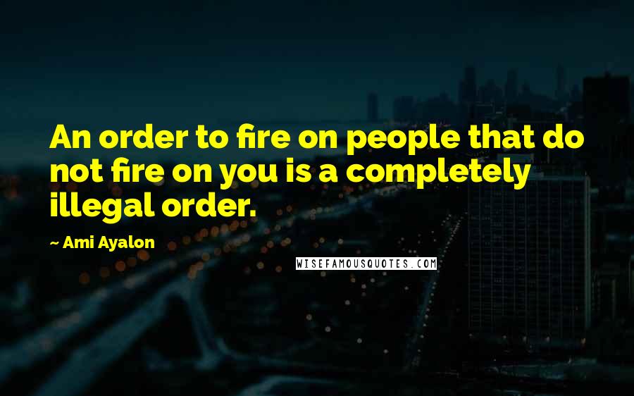Ami Ayalon Quotes: An order to fire on people that do not fire on you is a completely illegal order.