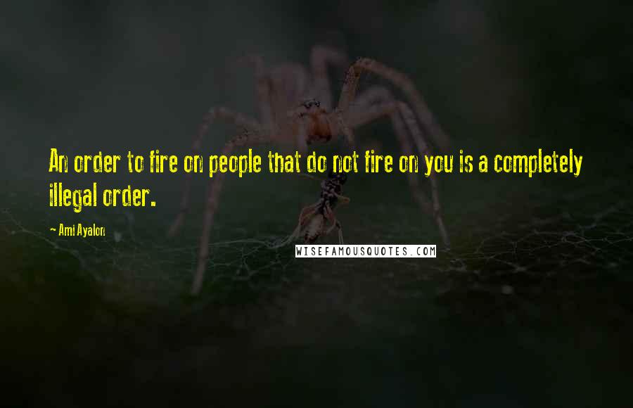 Ami Ayalon Quotes: An order to fire on people that do not fire on you is a completely illegal order.