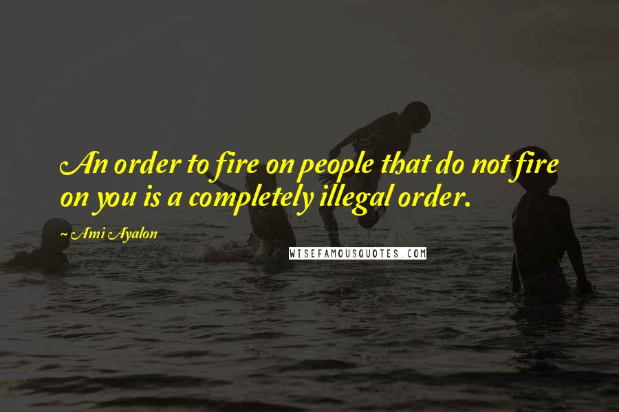 Ami Ayalon Quotes: An order to fire on people that do not fire on you is a completely illegal order.
