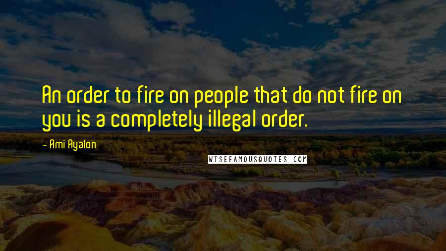 Ami Ayalon Quotes: An order to fire on people that do not fire on you is a completely illegal order.