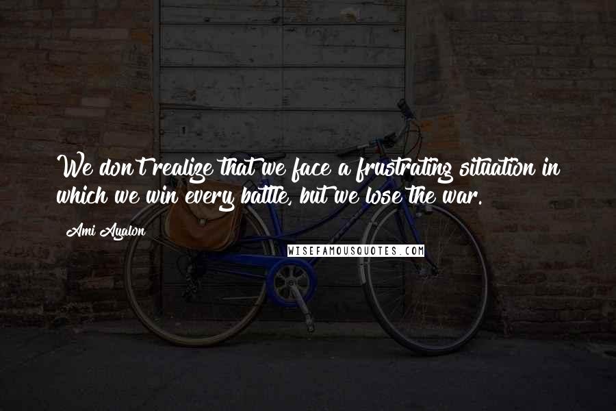 Ami Ayalon Quotes: We don't realize that we face a frustrating situation in which we win every battle, but we lose the war.