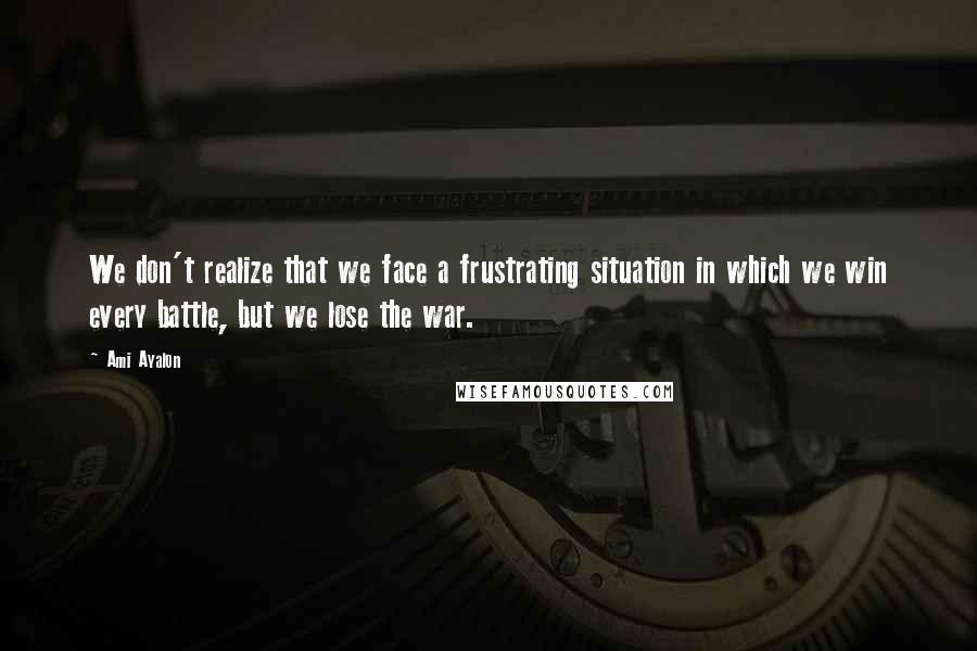 Ami Ayalon Quotes: We don't realize that we face a frustrating situation in which we win every battle, but we lose the war.