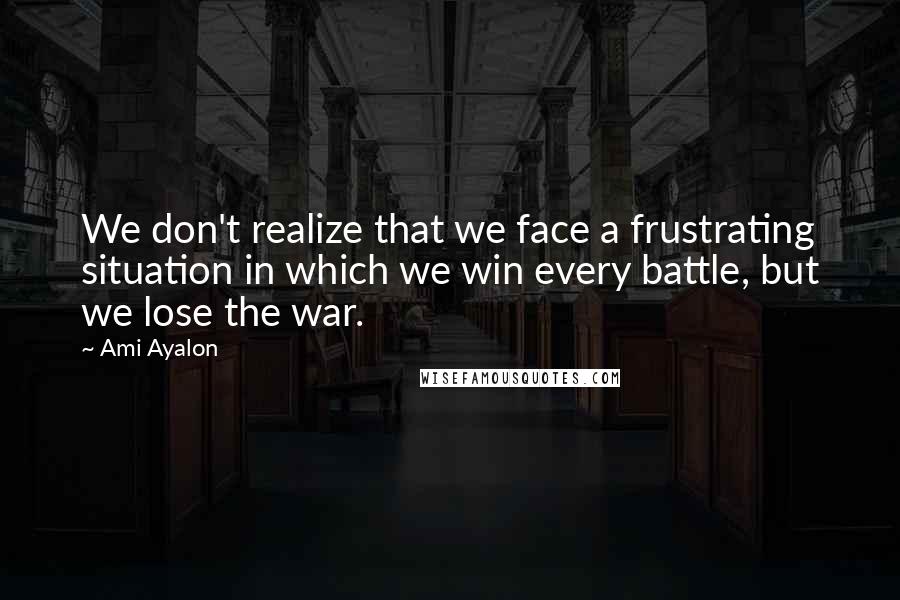 Ami Ayalon Quotes: We don't realize that we face a frustrating situation in which we win every battle, but we lose the war.