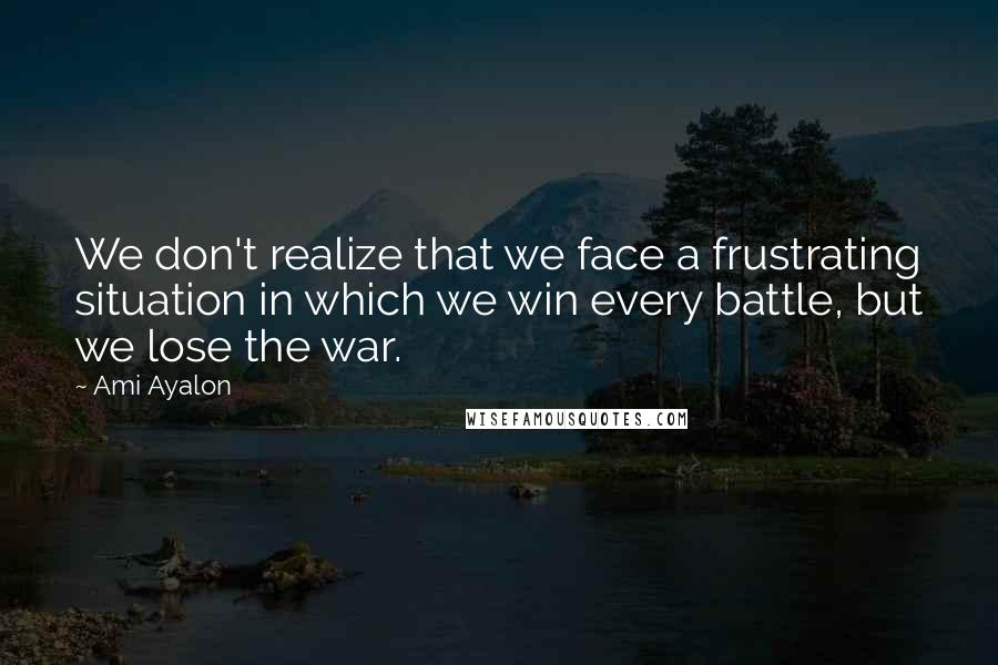 Ami Ayalon Quotes: We don't realize that we face a frustrating situation in which we win every battle, but we lose the war.