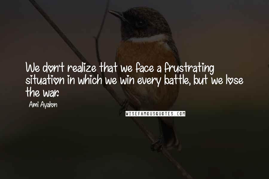 Ami Ayalon Quotes: We don't realize that we face a frustrating situation in which we win every battle, but we lose the war.