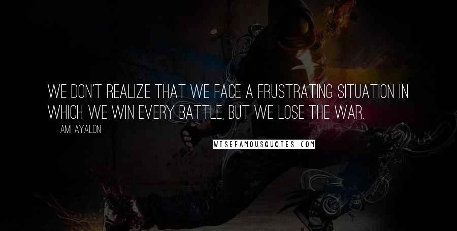 Ami Ayalon Quotes: We don't realize that we face a frustrating situation in which we win every battle, but we lose the war.