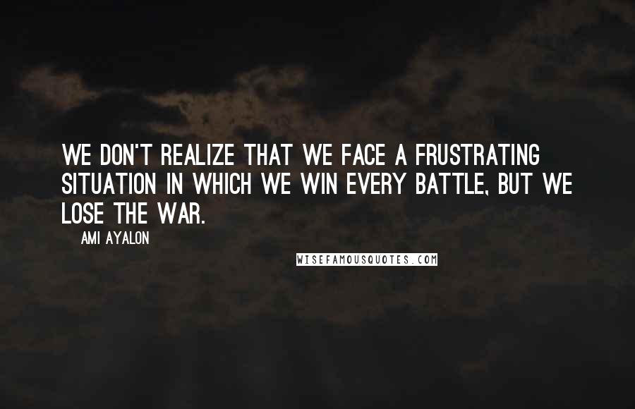 Ami Ayalon Quotes: We don't realize that we face a frustrating situation in which we win every battle, but we lose the war.