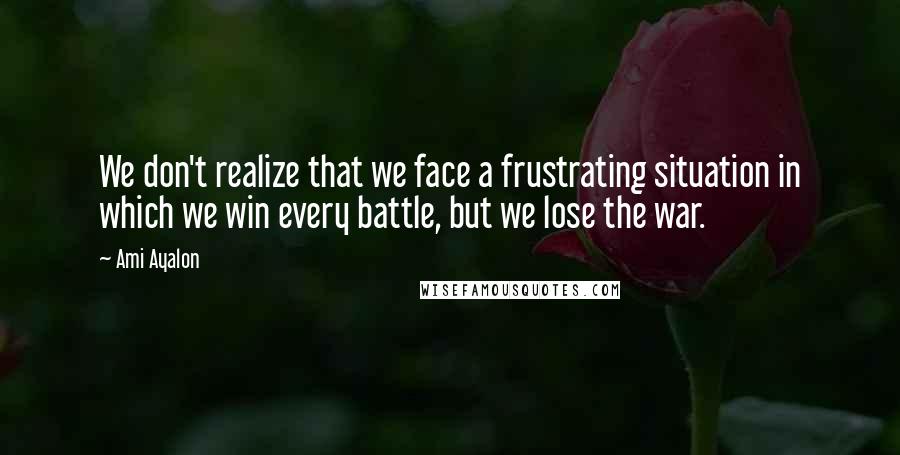 Ami Ayalon Quotes: We don't realize that we face a frustrating situation in which we win every battle, but we lose the war.