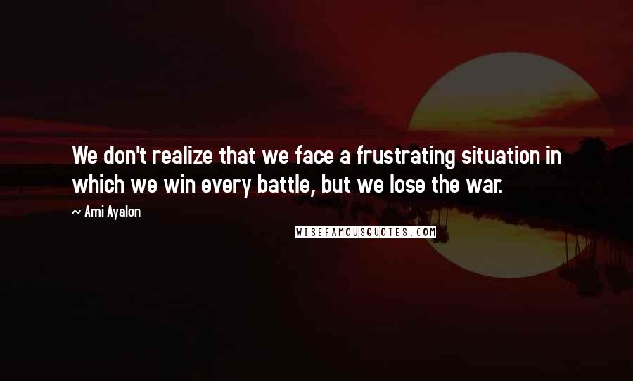 Ami Ayalon Quotes: We don't realize that we face a frustrating situation in which we win every battle, but we lose the war.