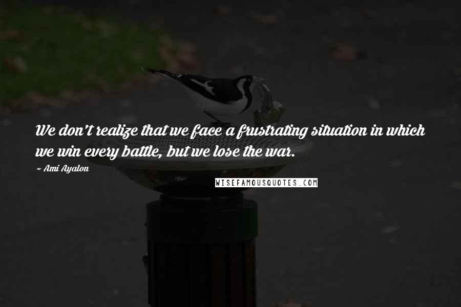 Ami Ayalon Quotes: We don't realize that we face a frustrating situation in which we win every battle, but we lose the war.