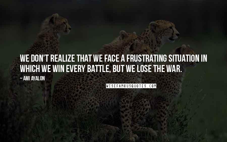 Ami Ayalon Quotes: We don't realize that we face a frustrating situation in which we win every battle, but we lose the war.