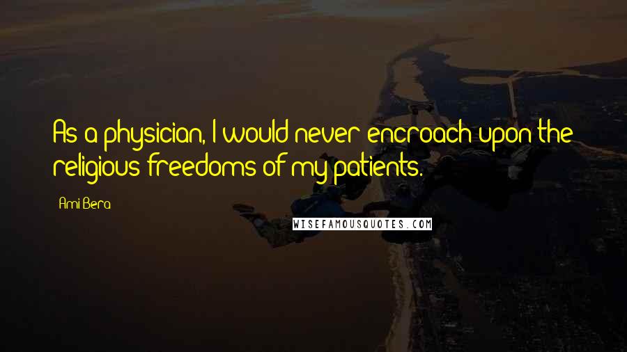 Ami Bera Quotes: As a physician, I would never encroach upon the religious freedoms of my patients.