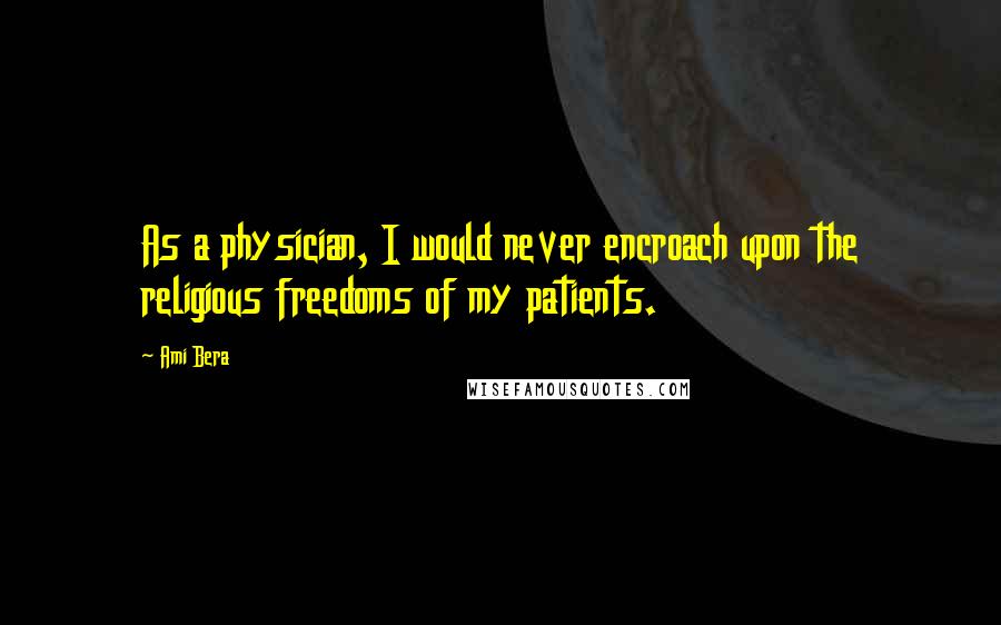 Ami Bera Quotes: As a physician, I would never encroach upon the religious freedoms of my patients.