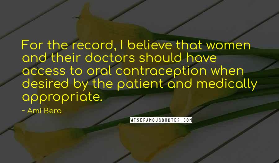 Ami Bera Quotes: For the record, I believe that women and their doctors should have access to oral contraception when desired by the patient and medically appropriate.