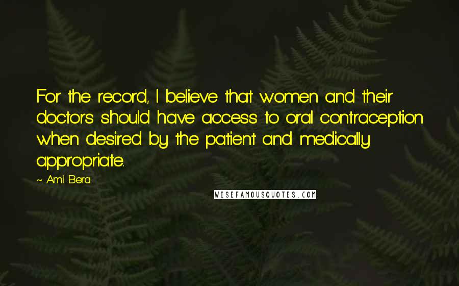 Ami Bera Quotes: For the record, I believe that women and their doctors should have access to oral contraception when desired by the patient and medically appropriate.