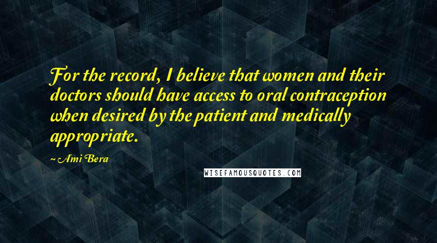 Ami Bera Quotes: For the record, I believe that women and their doctors should have access to oral contraception when desired by the patient and medically appropriate.