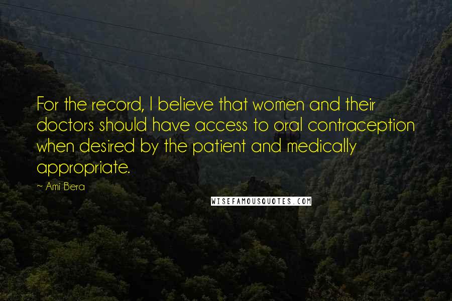 Ami Bera Quotes: For the record, I believe that women and their doctors should have access to oral contraception when desired by the patient and medically appropriate.