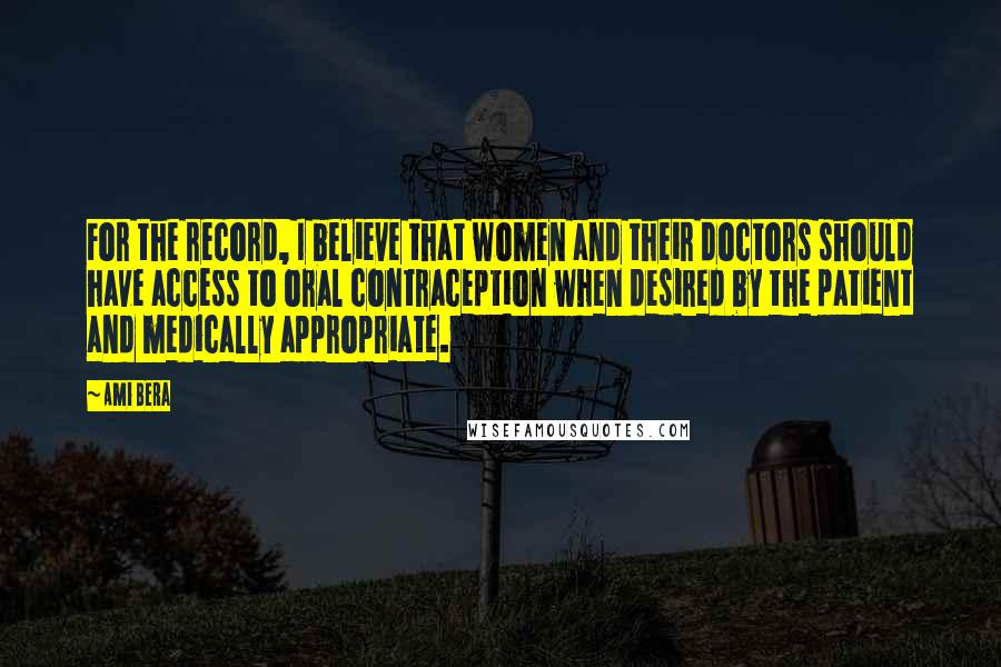 Ami Bera Quotes: For the record, I believe that women and their doctors should have access to oral contraception when desired by the patient and medically appropriate.