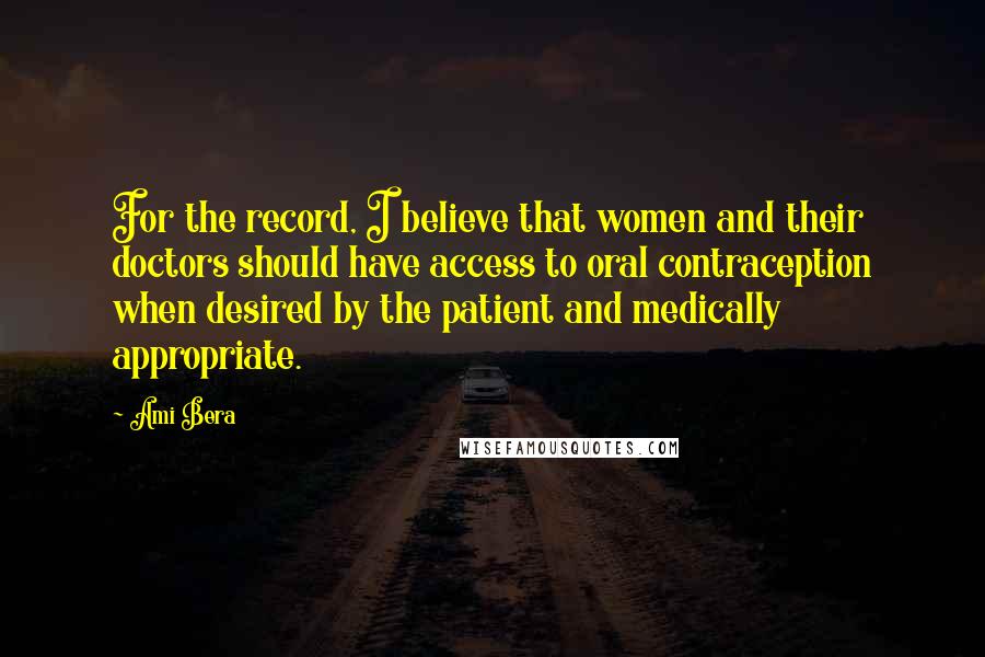 Ami Bera Quotes: For the record, I believe that women and their doctors should have access to oral contraception when desired by the patient and medically appropriate.