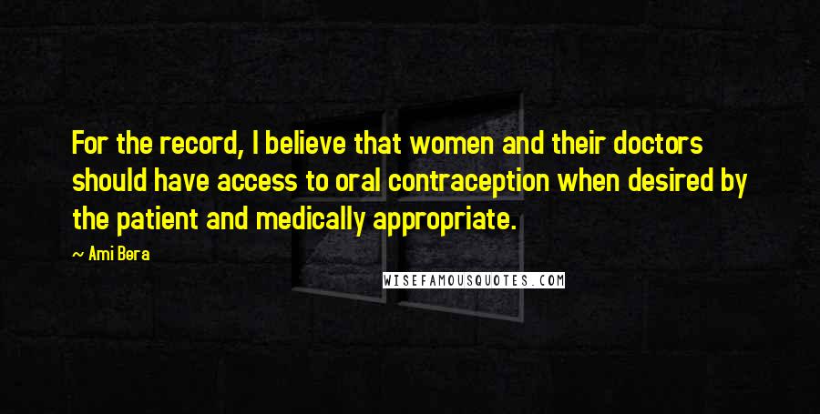 Ami Bera Quotes: For the record, I believe that women and their doctors should have access to oral contraception when desired by the patient and medically appropriate.