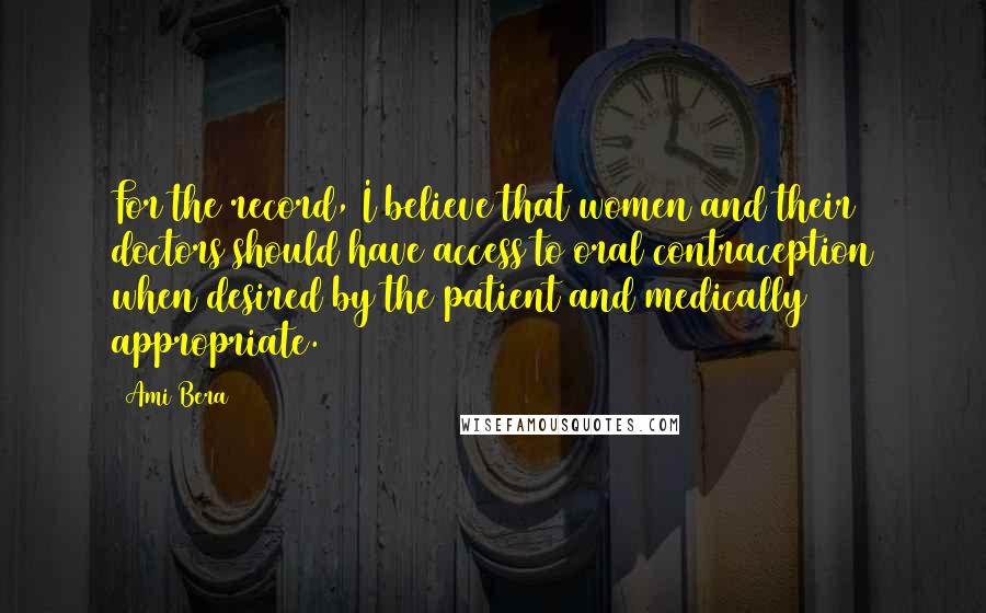 Ami Bera Quotes: For the record, I believe that women and their doctors should have access to oral contraception when desired by the patient and medically appropriate.