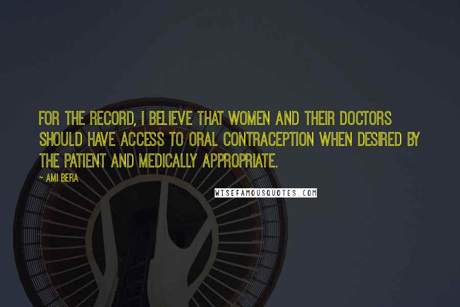 Ami Bera Quotes: For the record, I believe that women and their doctors should have access to oral contraception when desired by the patient and medically appropriate.