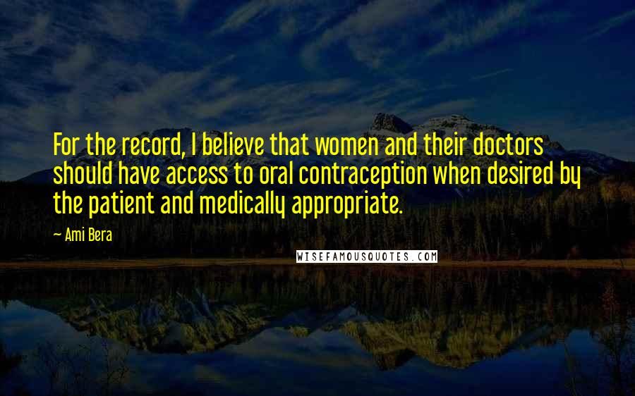 Ami Bera Quotes: For the record, I believe that women and their doctors should have access to oral contraception when desired by the patient and medically appropriate.