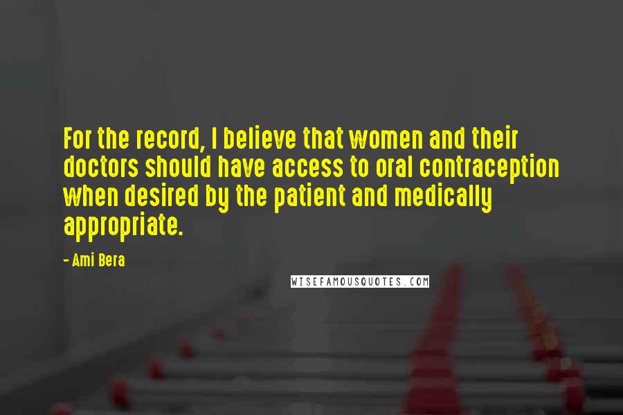 Ami Bera Quotes: For the record, I believe that women and their doctors should have access to oral contraception when desired by the patient and medically appropriate.