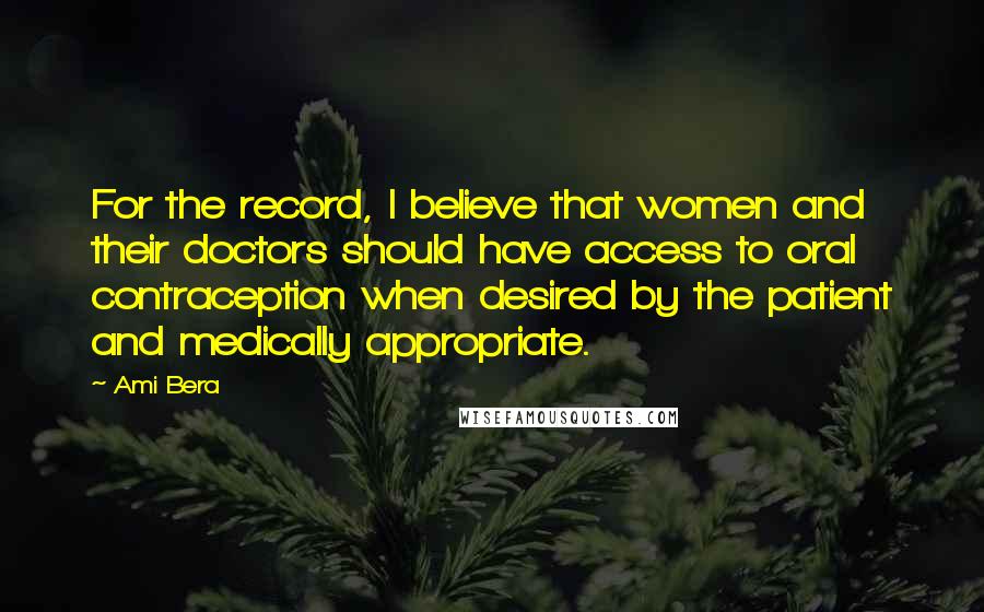 Ami Bera Quotes: For the record, I believe that women and their doctors should have access to oral contraception when desired by the patient and medically appropriate.