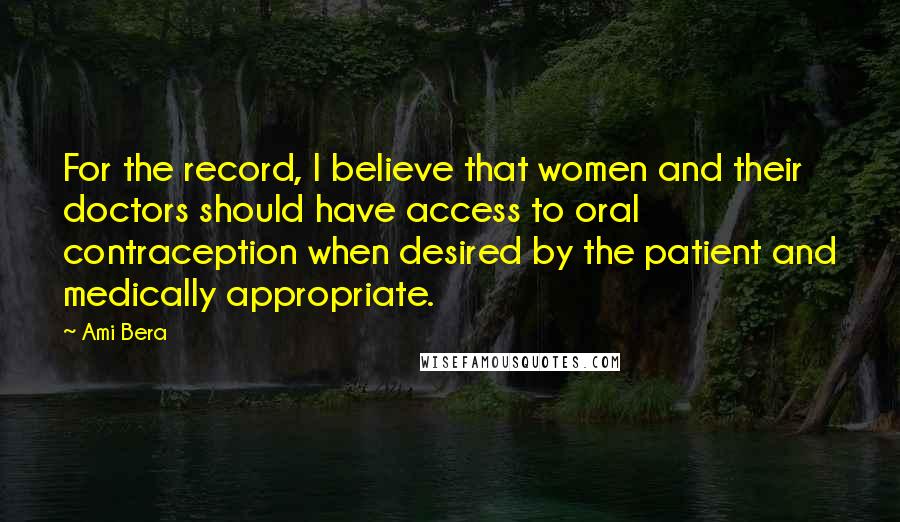 Ami Bera Quotes: For the record, I believe that women and their doctors should have access to oral contraception when desired by the patient and medically appropriate.