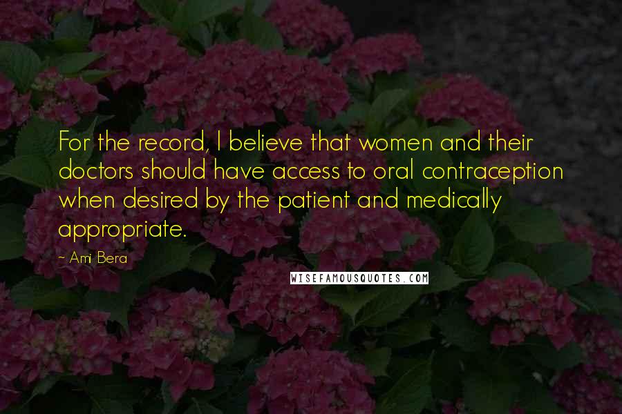 Ami Bera Quotes: For the record, I believe that women and their doctors should have access to oral contraception when desired by the patient and medically appropriate.