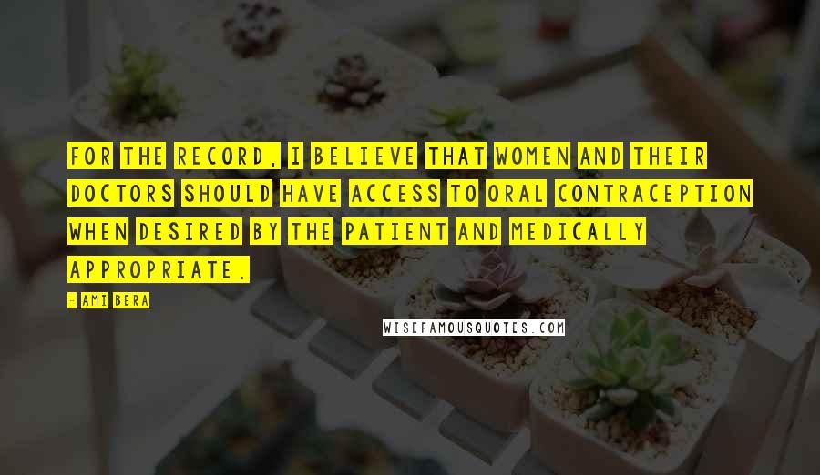 Ami Bera Quotes: For the record, I believe that women and their doctors should have access to oral contraception when desired by the patient and medically appropriate.