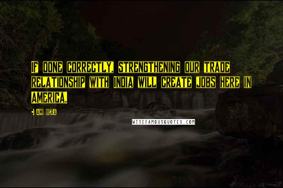 Ami Bera Quotes: If done correctly, strengthening our trade relationship with India will create jobs here in America.