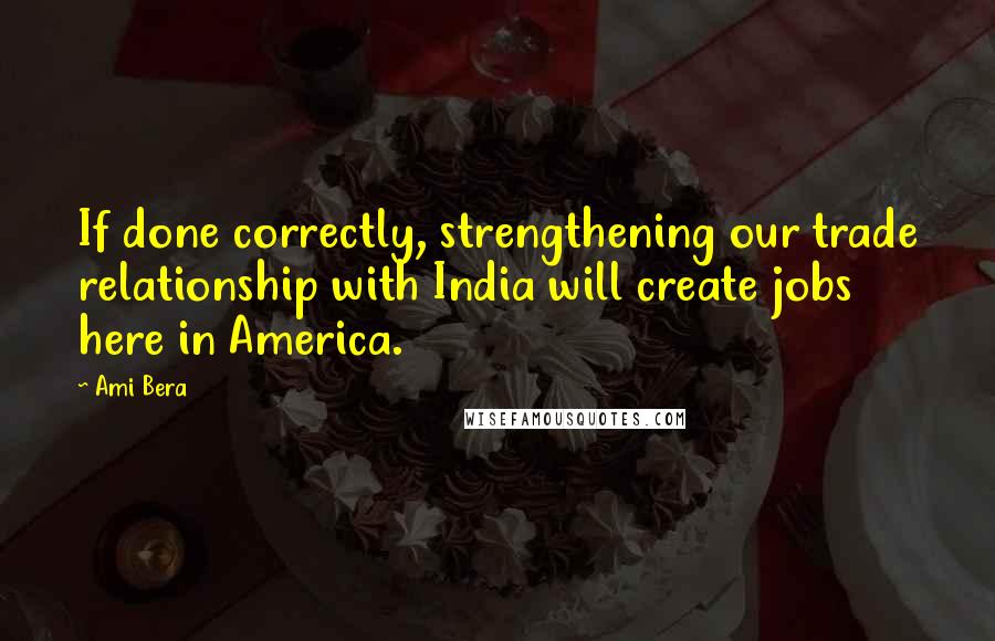 Ami Bera Quotes: If done correctly, strengthening our trade relationship with India will create jobs here in America.