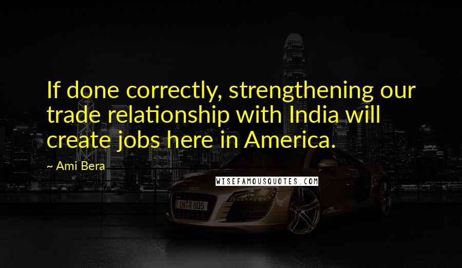 Ami Bera Quotes: If done correctly, strengthening our trade relationship with India will create jobs here in America.