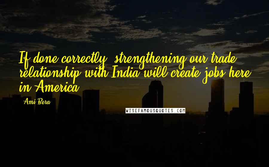 Ami Bera Quotes: If done correctly, strengthening our trade relationship with India will create jobs here in America.