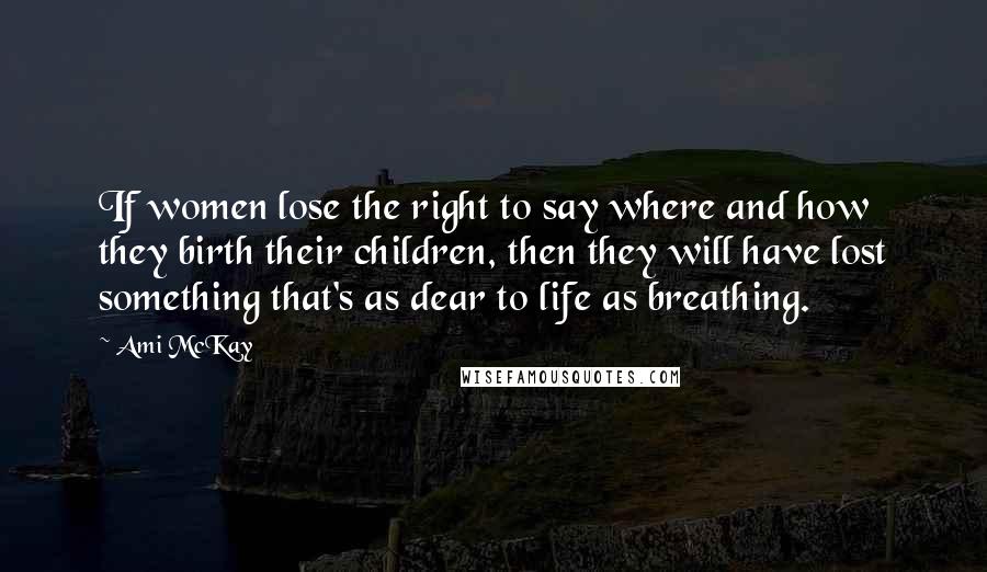 Ami McKay Quotes: If women lose the right to say where and how they birth their children, then they will have lost something that's as dear to life as breathing.