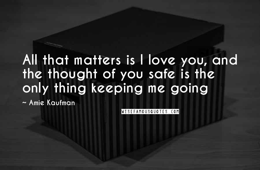 Amie Kaufman Quotes: All that matters is I love you, and the thought of you safe is the only thing keeping me going