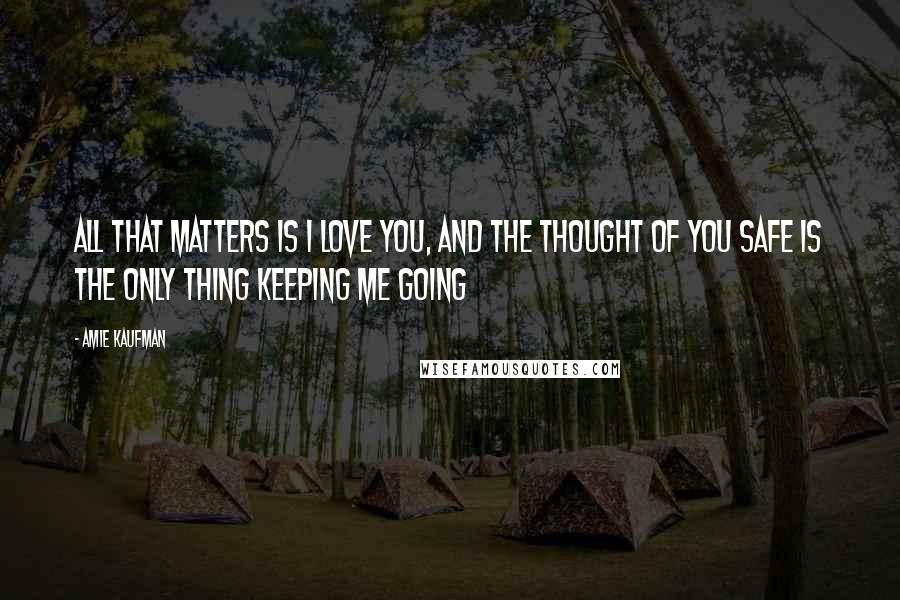 Amie Kaufman Quotes: All that matters is I love you, and the thought of you safe is the only thing keeping me going