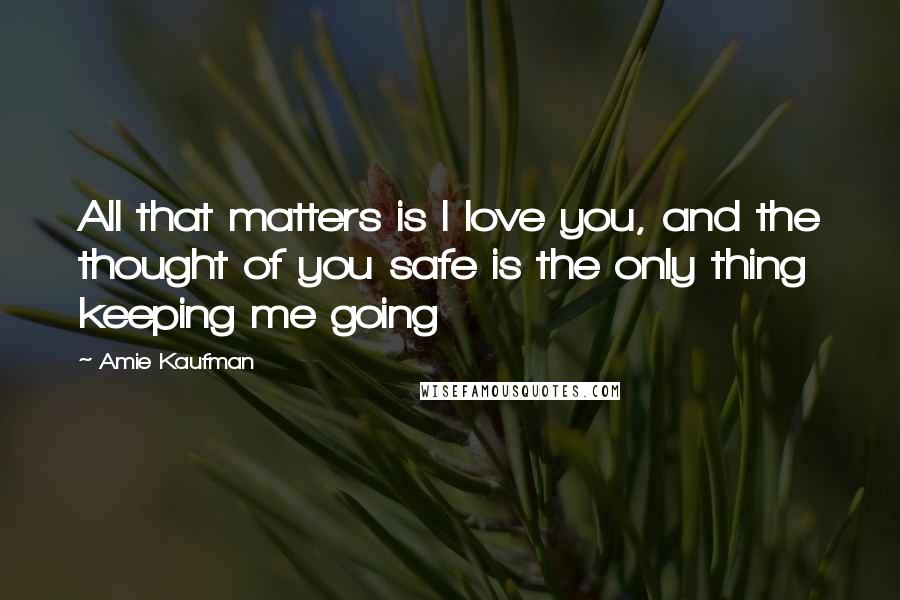 Amie Kaufman Quotes: All that matters is I love you, and the thought of you safe is the only thing keeping me going