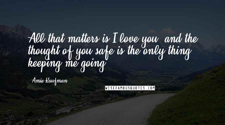 Amie Kaufman Quotes: All that matters is I love you, and the thought of you safe is the only thing keeping me going