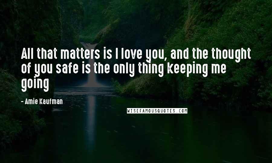 Amie Kaufman Quotes: All that matters is I love you, and the thought of you safe is the only thing keeping me going