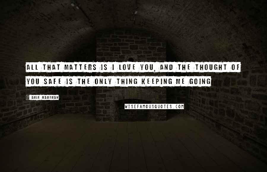 Amie Kaufman Quotes: All that matters is I love you, and the thought of you safe is the only thing keeping me going